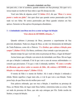 Buscando a Intimidade com Deus
22
tem para nós, e isto só acontece, quando estamos em Sua presença. Ele quer ver a
nossa reação ao receber de Suas mãos o que Ele deseja nos dar.
Você tem falta de alguma coisa? O Salmo 23:1, diz que “Deus é o nosso
pastor e nada nos falta”. Isto quer dizer que quando somos pastoreados por Ele
nada vai nos faltar. Só somos pastoreados por Deus quando estamos em Seu
aprisco. Somente no Seu aprisco há pastagens abundantes.
1 - A intimidade com Deus nos leva a estar no lugar da bênção
“Este obterá do SENHOR a bênção...”.
Quando subimos à presença de Deus, passamos a experimentar de Sua
provisão abundante. Nada nos chega de Deus, se não vier diretamente da habitação
do Todo-Poderoso, como diz a Palavra: “é o Senhor, que ordena a bênção para
sempre”, (Salmo 133:3). Ele libera, conforme a Sua vontade o que tem para nós.
Quanto tempo faz que você não entra na presença de Deus, o lugar da bênção?
Acima lemos que a bênção vem através da intimidade com Deus. Há um lugar
em que a bênção é ordenada. É de lá que vem a cura de nossas enfermidades e o
consolo que precisamos. É lá que a vida é ordenada, também. “É como o orvalho
do Hermom, que desce sobre os montes de Sião. Ali, ordena o SENHOR a sua
bênção e a vida para sempre”, (Salmo 133:3).
O monte de Sião é o monte do Senhor. Ali é onde a bênção é ordenada e
obtida. Monte significa o lugar mais alto, e é de lá que vem a sua bênção. Tome
posse hoje, do que Deus tem de melhor para você!
Esta palavra ordenada, que nos traz a bênção, é manifesta na presença de
Deus, no Monte Sião, do lugar onde Deus habita e determina todas as coisas. Não
sai nada da presença de Deus, que não seja entregue por Ele. Então receba do
Senhor, o toque de bênção.
 