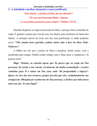Buscando a Intimidade com Deus
23
2 - A intimidade com Deus demonstra a nossa justificação
“Este obterá... a justiça do Deus da sua salvação”.
“Na sua casa há prosperidade e riqueza,
e a sua justiça permanece para sempre”, (Salmos 112:3).
Quando chegamos ao lugar da presença de Deus, é porque fomos isentados de
culpa. É quando a justiça que vem da cruz, nos liberta, para entrarmos no Santo dos
Santos. A salvação através de Jesus nos traz essa justificação. E então podemos
ouvir: “Não temam meus queridos, podem entrar ante a face do Deus Todo-
Poderoso”.
A Bíblia nos diz que a justiça de Deus é perpétua. Sendo assim, você é
justificado para sempre. Poderá contar sempre com o Deus justo e compassivo. Já
pensou nisto?
Diga: “Senhor, eu entendo agora, que Tu queres que eu esteja em Tua
presença. Eu aceito o teu convite. Levanto-me da minha acomodação e resolvo
caminhar para Ti e entrar em Tua casa, onde “há prosperidade e riqueza”.
Quero ser rico dos teus tesouros, porque percebo que eles, verdadeiramente, me
enriquecem. Obrigado por aceitar-me em Tua presença, e declaro que dela nunca
mais vou sair. Te amo Papai”.
 