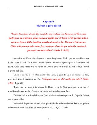 Buscando a Intimidade com Deus
25
Capítulo 6
Fazendo o que o Pai faz
“Então, lhes falou Jesus: Em verdade, em verdade vos digo que o Filho nada
pode fazer de si mesmo, senão somente aquilo que vir fazer o Pai; porque tudo o
que este fizer, o Filho também semelhantemente o faz. Porque o Pai ama ao
Filho, e lhe mostra tudo o que faz, e maiores obras do que estas lhe mostrará,
para que vos maravilheis”, (João 5:19-20).
No reino de Deus não fazemos o que desejamos. Tudo que se manifesta no
Reino vem do Pai. Todo obra que se executa no reino aponta para a forma do Pai
fazer. Cada obra manifesta no reino de Deus é uma revelação do Pai. Todos fazem
o que o Pai faz.
Cristo é exemplo de intimidade com Deus, e quando veio ao mundo, o fez,
para nos levar à presença do Pai: “Ninguém vem ao Pai senão por mim”, (João
14:6), disse ele.
Tudo que se manifesta vindo de Deus vem de Sua presença, e o que é
manifestado através de nós, vem de nossa intimidade com o Pai.
Quanto maior intimidade com Deus maior a ação do poder do Espírito Santo
em nossas vidas.
Você está disposto a ter um nível profundo de intimidade com Deus, ao ponto
de derramar sobre as pessoas tudo que está no coração do Pai?
 
