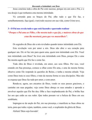 Buscando a Intimidade com Deus
27
Jesus concluiu toda a obra do Pai com sucesso, porque era um com o Pai, e o
seu desejo é que tenhamos esta mesma intimidade.
Vá correndo para os braços do Pai; olhe tudo o que Ele faz, e
semelhantemente, faça igual, e terá todo sucesso em sua vida, como Cristo teve.
3 - O Pai nos revela tudo o que está fazendo e querendo realizar
“Porque o Pai ama ao Filho, e lhe mostra tudo o que faz, e maiores obras do que
estas lhe mostrará, para que vos maravilheis”.
Os segredos de Deus são a nós revelados quando temos intimidade com Ele.
Esta revelação vem por amor a nós. Deus não abre o seu coração para
qualquer um. Ele só faz isto para quem ama, quem tem intimidade com Ele. Você
tem intimidade com Deus? Se tiver esta intimidade com Deus, porque Ele o ama
lhe mostra aquilo que Ele faz e como faz.
Toda obra de Deus é revelada, em amor, aos seus filhos. Por isso, você
estando em Sua presença, comece a olhar como Ele ama, e ame da mesma forma;
observe como Ele responde às questões do Reino, e tenha a mesma atitude. Veja
como Deus trata os seus filhos, e trate da mesma forma os seus discípulos. Mas não
se esqueça que Deus faz tudo por amor, e com amor.
Renda-se, agora, aos encantos de Deus, vendo os seus passos graciosos, e
caminhe em suas pegadas; veja como Deus abraça os seus amados e aprenda a
envolver aqueles que Ele lhe deu. Olhe a face resplandecente do Pai, e brilhe Sua
luz aos que estão ao seu redor. Que todos possam ver a beleza de Deus em seu
semblante.
Impregne-se da unção do Pai, em sua presença, e manifeste as Suas obras na
terra, para que todos vejam, também, como você, o resplendor da glória de Deus.
Aleluia! Deus seja louvado!
 