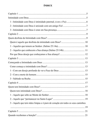 ÍNDICE
Capítulo 1 ....................................................................................................................5
Intimidade com Deus...................................................................................................5
1 - Intimidade com Deus é intimidade paternal, (com o Pai)..................................6
2 - Intimidade com Deus é amizade com um amigo Fiel ........................................7
3 - Intimidade com Deus é estar em Sua presença...................................................7
Capítulo 2 ....................................................................................................................9
Quem desfruta da Intimidade com Deus?...................................................................9
Quem é aquele que desfruta da intimidade com Deus?........................................ 10
1 - Aqueles que temem ao Senhor. (Salmo 25:14a).............................................. 10
2 - Aqueles que conhecem a Sua aliança (Salmo 25:14b).................................... 11
Por que Deus deseja que conheçamos a Sua aliança?........................................... 12
Capítulo 3 ................................................................................................................. 13
Começando a Intimidade com Deus ........................................................................ 13
Como começa a intimidade com Deus?................................................................ 13
1 - Com um desejo profundo de ver a Face de Deus ............................................ 13
2 - Com a morte do homem................................................................................... 15
3 - Subindo na Rocha ............................................................................................ 15
Capítulo 4 ................................................................................................................. 17
Quem tem Intimidade com Deus?............................................................................ 17
Quem tem intimidade com Deus?......................................................................... 18
1 - Aquele que sobe ao Monte do Senhor ............................................................. 18
2 - Aquele que “permanecer no Santo Lugar”...................................................... 19
3 - Aquele que tem mãos limpas e é puro de coração em todos os seus caminhos
............................................................................................................................... 19
Capítulo 5 ................................................................................................................. 21
Quando recebemos a benção? .................................................................................. 21
 