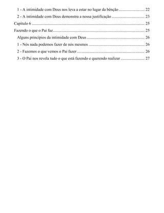 1 - A intimidade com Deus nos leva a estar no lugar da bênção.......................... 22
2 - A intimidade com Deus demonstra a nossa justificação ................................. 23
Capítulo 6 ................................................................................................................. 25
Fazendo o que o Pai faz............................................................................................ 25
Alguns princípios da intimidade com Deus .......................................................... 26
1 - Nós nada podemos fazer de nós mesmos ........................................................ 26
2 - Fazemos o que vemos o Pai fazer.................................................................... 26
3 - O Pai nos revela tudo o que está fazendo e querendo realizar ........................ 27
 