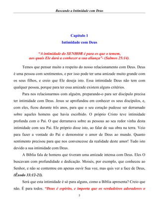 Buscando a Intimidade com Deus
5
Capítulo 1
Intimidade com Deus
“A intimidade do SENHOR é para os que o temem,
aos quais Ele dará a conhecer a sua aliança”- (Salmos 25:14).
Temos que pensar muito a respeito do nosso relacionamento com Deus. Deus
é uma pessoa com sentimentos, e por isso pode ter uma amizade muito grande com
os seus filhos, e creio que Ele deseja isto. Essa intimidade Deus não tem com
qualquer pessoa, porque para ter essa amizade existem alguns critérios.
Para nos relacionarmos com alguém, preparando-o para ser discípulo precisa
ter intimidade com Deus. Jesus se aprofundou em conhecer os seus discípulos, e,
com eles, ficou durante três anos, para que o seu coração pudesse ser derramado
sobre aqueles homens que havia escolhido. O próprio Cristo teve intimidade
profunda com o Pai. O que derramava sobre as pessoas ao seu redor vinha desta
intimidade com seu Pai. Ele próprio disse isto, ao falar de sua obra na terra. Veio
para fazer a vontade do Pai e demonstrar o amor de Deus ao mundo. Quanto
sentimento precisou para que nos convencesse da realidade deste amor! Tudo isto
devido a sua intimidade com Deus.
A Bíblia fala de homens que tiveram uma amizade intensa com Deus. Eles O
buscavam com profundidade e dedicação. Moisés, por exemplo, que conheceu ao
Senhor, e não se contentou em apenas ouvir Sua voz, mas quis ver a face de Deus,
(Êxodo 33:12-23).
Será que esta intimidade é só para alguns, como a Bíblia apresenta? Creio que
não. É para todos. “Deus é espírito, e importa que os verdadeiros adoradores o
 
