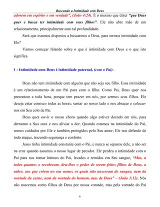 Buscando a Intimidade com Deus
6
adorem em espírito e em verdade”, (João 4:24). É o mesmo que dizer “que Deus
quer e busca ter intimidade com seus filhos”. Ele não abre mão de um
relacionamento, principalmente com tal profundidade.
Será que estamos dispostos a buscarmos a Deus, para termos intimidade com
Ele?
Vamos começar falando sobre o que é intimidade com Deus e o que isto
significa.
1 - Intimidade com Deus é intimidade paternal, (com o Pai).
Deus não tem intimidade com alguém que não seja seu filho. Essa intimidade
é um relacionamento de um Pai para com o filho. Como Pai, Deus quer nos
presentear a toda hora, porque tem prazer em nós, por sermos seus filhos. Ele
deseja estar conosco todas as horas; sentar ao nosso lado e nos abraçar e colocar-
nos em Seu colo de Pai.
Deus quer ouvir o nosso choro quando algo estiver doendo em nós, para
derramar a Sua cura e nos aliviar a dor. Quando estamos na intimidade do Pai,
somos cuidados por Ele e também protegidos pelo Seu amor; Ele nos defende de
todo ataque, trazendo segurança e conforto.
Jesus tinha intimidade constante com o Pai, e nunca se separou dele, a não ser
na cruz quando assumiu o nosso lugar de pecador. Ele perdeu a intimidade com o
Pai para nos tornar íntimos do Pai, lavados e remidos em Seu sangue, “Mas, a
todos quantos o receberam, deu-lhes o poder de serem feitos filhos de Deus, a
saber, aos que crêem no seu nome; os quais não nasceram do sangue, nem da
vontade da carne, nem da vontade do homem, mas de Deus” – (João 1:12). Nós
não nascemos como filhos de Deus por nossa vontade, mas pela vontade do Pai
 