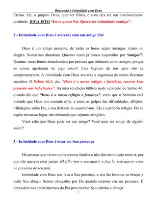 Buscando a Intimidade com Deus
7
Eterno. Ele, o próprio Deus, quer ter filhos, e com eles ter um relacionamento
profundo. DIGA ISTO “Eu te quero Pai. Quero ter intimidade contigo”.
2 - Intimidade com Deus é amizade com um amigo Fiel
Deus é um amigo presente, de todas as horas sejam amargas, tristes ou
alegres. Nunca nos abandona. Quantas vezes já fomos esquecidos por “amigos”?
Quantas vezes fomos abandonados por pessoas que tínhamos como amigos, porque
as coisas apertaram ou algo assim? Elas fugiram de nós para não se
comprometerem. A intimidade com Deus nos traz a segurança de nunca ficarmos
sozinhos. O Salmo 46:1, diz: “Deus é o nosso refúgio e fortaleza, socorro bem
presente nas tribulações”. Há uma revelação bíblica neste versículo do Salmo 46,
quando diz que “Deus é o nosso refúgio e fortaleza”, creio que o Salmista está
dizendo que Deus nos esconde nEle, e toma os golpes das dificuldades, aflições,
tribulações sobre Ele, e nos defende ao socorrer-nos. Ele é o próprio refúgio. Ele se
expõe em nosso lugar, não deixando que sejamos atingidos.
Você acha que Deus pode ser seu amigo? Você quer ser amigo de alguém
assim?
3 - Intimidade com Deus é estar em Sua presença
Há pessoas que vivem numa mesma família e não têm intimidade entre si, por
que não querem estar juntas. (O filho tem o seu quarto e fica lá, sem querer estar
na presença de seu pai).
Intimidade com Deus nos leva à Sua presença, e nos faz levantar os braços e
pedir Seu abraço. Somos abraçados por Ele quando estamos em sua presença. É
necessário nos aproximarmos do Pai para receber Seu carinho e abraço.
 