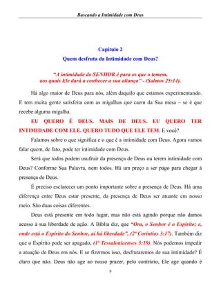 Buscando a Intimidade com Deus
9
Capítulo 2
Quem desfruta da Intimidade com Deus?
“A intimidade do SENHOR é para os que o temem,
aos quais Ele dará a conhecer a sua aliança” - (Salmos 25:14).
Há algo maior de Deus para nós, além daquilo que estamos experimentando.
E tem muita gente satisfeita com as migalhas que caem da Sua mesa – se é que
recebe alguma migalha.
EU QUERO É DEUS. MAIS DE DEUS. EU QUERO TER
INTIMIDADE COM ELE. QUERO TUDO QUE ELE TEM. E você?
Falamos sobre o que significa e o que é a intimidade com Deus. Agora vamos
falar quem, de fato, pode ter intimidade com Deus.
Será que todos podem usufruir da presença de Deus ou terem intimidade com
Deus? Conforme Sua Palavra, nem todos. Há um preço a ser pago para chegar à
presença de Deus.
É preciso esclarecer um ponto importante sobre a presença de Deus. Há uma
diferença entre Deus estar presente, da presença de Deus ser atuante em nosso
meio. São duas coisas diferentes.
Deus está presente em todo lugar, mas não está agindo porque não damos
acesso à sua liberdade de ação. A Bíblia diz, que “Ora, o Senhor é o Espírito; e,
onde está o Espírito do Senhor, aí há liberdade”, (2ª Coríntios 3:17). Também diz
que o Espírito pode ser apagado, (1ª Tessalonicenses 5:19). Nós podemos impedir
a atuação de Deus em nós. E se fizermos isso, desfrutaremos de sua intimidade? É
claro que não. Deus não age ao nosso prazer, pelo contrário, Ele age quando é
 
