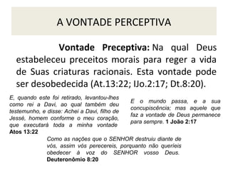 A VONTADE PERCEPTIVA
Vontade Preceptiva: Na qual Deus
estabeleceu preceitos morais para reger a vida
de Suas criaturas racionais. Esta vontade pode
ser desobedecida (At.13:22; IJo.2:17; Dt.8:20).
E, quando este foi retirado, levantou-lhes
E o mundo passa, e a sua
como rei a Davi, ao qual também deu
concupiscência; mas aquele que
testemunho, e disse: Achei a Davi, filho de
faz a vontade de Deus permanece
Jessé, homem conforme o meu coração,
para sempre. 1 João 2:17
que executará toda a minha vontade
Atos 13:22
Como as nações que o SENHOR destruiu diante de
vós, assim vós perecereis, porquanto não queríeis
obedecer à voz do SENHOR vosso Deus.
Deuteronômio 8:20

 