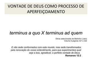 VONTADE DE DEUS COMO PROCESSO DE
APERFEIÇOAMENTO

terminus a quo X terminus ad quem
Obras selecionadas de Martinho Lutero
Volume 8 páginas 321 e 322

E não sede conformados com este mundo, mas sede transformados
pela renovação do vosso entendimento, para que experimenteis qual
seja a boa, agradável, e perfeita vontade de Deus.
Romanos 12:2

 