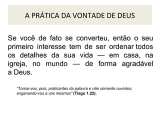 A PRÁTICA DA VONTADE DE DEUS
Se você de fato se converteu, então o seu
primeiro interesse tem de ser ordenar todos
os detalhes da sua vida — em casa, na
igreja, no mundo — de forma agradável
a Deus.
“Tornai-vos, pois, praticantes da palavra e não somente ouvintes,
enganando-vos a vós mesmos” (Tiago 1.22).

 