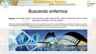 Buscando enfermos
Autores: Juan Ortega, Joaquín1; Abu-Omar Peris, Layla1; Requena Saiz, Miriam2; García Ruiz, Aitana3; García
Moyá, María del Rocio2; Clar Puig, Cristina4.
1Médico de Familia de Equipo de Atención Primaria. Centro de Salud Beniopa-Gandía. Valencia.2MIR segundo año Medicina Familiar y Comunitaria.
Centro de Salud Grau-Gandía. Valencia.3MIR segundo año Medicina Familiar y Comunitaria. Centro de Salud Oliva. Valencia.4Médico de Familia de
Equipo de Atención Primaria. Centro de Salud Grau-Gandía. Valencia.
 