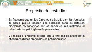 Propósito del estudio
• Es frecuente que en los Circuitos de Salud, o en las Jornadas
de Salud que se realizan a la población sana, se detecten
problemas no conocidos por los pacientes tras realizarse el
cribado de las patologías más prevalentes.
• Se realiza el presente estudio con la finalidad de averiguar la
eficacia de dichos programas en población sana.
 