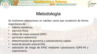 Metodología
Se realizaron valoraciones en adultos sanos que acudieron de forma
espontanea de:
• hábitos dietéticos.
• ejercicio físico
• índice de masa corporal (IMC).
• perímetro abdominal.
• determinación de glucemia y colesterolemia capilar.
• toma de tensión arterial (TA).
• valoración de riesgo de EPOC mediante cuestionario COPD-PS y
espirometría.
 