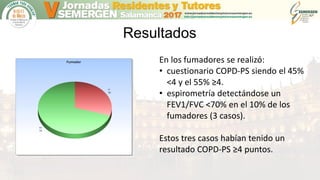 Resultados
En los fumadores se realizó:
• cuestionario COPD-PS siendo el 45%
<4 y el 55% ≥4.
• espirometría detectándose un
FEV1/FVC <70% en el 10% de los
fumadores (3 casos).
Estos tres casos habían tenido un
resultado COPD-PS ≥4 puntos.
 