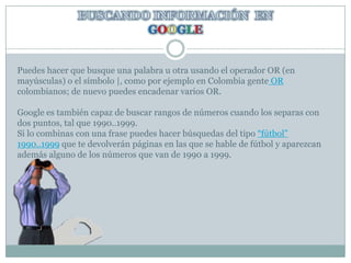 BUSCANDO INFORMACIÓN  EN GOOGLEPuedes hacer que busque una palabra u otra usando el operador OR (en mayúsculas) o el símbolo |, como por ejemplo en Colombia gente OR colombianos; de nuevo puedes encadenar varios OR. Google es también capaz de buscar rangos de números cuando los separas con dos puntos, tal que 1990..1999. Si lo combinas con una frase puedes hacer búsquedas del tipo “fútbol” 1990..1999 que te devolverán páginas en las que se hable de fútbol y aparezcan además alguno de los números que van de 1990 a 1999.