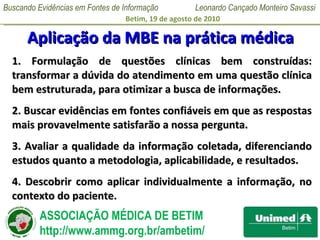 Aplicação da MBE na prática médica 1. Formulação de questões clínicas bem construídas: transformar a dúvida do atendimento em uma questão clínica bem estruturada, para otimizar a busca de informações. 2. Buscar evidências em fontes confiáveis em que as respostas mais provavelmente satisfarão a nossa pergunta. 3. Avaliar a qualidade da informação coletada, diferenciando estudos quanto a metodologia, aplicabilidade, e resultados. 4. Descobrir como aplicar individualmente a informação, no contexto do paciente. 
