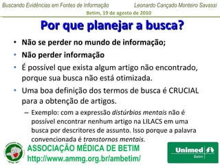 Por que planejar a busca? Não se perder no mundo de informação; Não perder informação É possível que exista algum artigo não encontrado, porque sua busca não está otimizada.  Uma boa definição dos termos de busca é CRUCIAL para a obtenção de artigos.  Exemplo: com a expressão  distúrbios mentais  não é possível encontrar nenhum artigo na LILACS em uma busca por descritores de assunto. Isso porque a palavra convencionada é  transtornos mentais.  