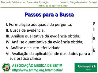 Passos para a Busca I. Formulação adequada da pergunta; II. Busca da evidência; III. Análise qualitativa da evidência obtida; IV. Análise quantitativa da evidência obtida; V. Análise de custo-efetividade VI. Avaliação da aplicabilidade dos dados para a sua prática clínica F I R E 