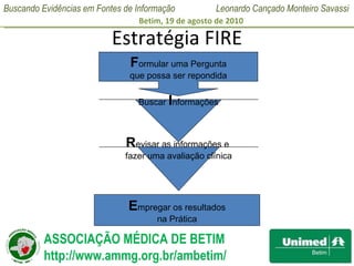 Estratégia FIRE F ormular uma Pergunta que possa ser repondida Buscar  I nformações R evisar as informações e  fazer uma avaliação clínica E mpregar os resultados na Prática  