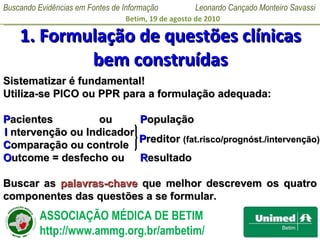 1. Formulação de questões clínicas bem construídas Sistematizar é fundamental! Utiliza-se PICO ou PPR para a formulação adequada: P acientes  ou    P opulação I  ntervenção ou Indicador C omparação ou controle O utcome = desfecho ou   R esultado Buscar as  palavras-chave  que melhor descrevem os quatro componentes das questões a se formular.  P reditor  (fat.risco/prognóst./intervenção) 