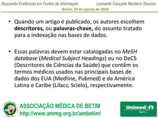 Quando um artigo é publicado, os autores escolhem  descritores,  ou  palavras-chave,  do assunto tratado para a indexação nas bases de dados.   Essas palavras devem estar catalogadas no  MeSH database  ( Medical Subject Headings ) ou no DeCS (Descritores de Ciências da Saúde) que contêm os termos médicos usados nas principais bases de dados dos EUA (Medline, Pubmed) e da América Latina e Caribe (Lilacs, Scielo), respectivamente.   
