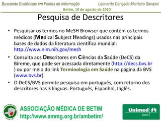 Pesquisa de Descritores Pesquisar os termos no MeSH Browser que contém os termos médicos ( Me dical  S ubject  H eadings) usados nas principais bases de dados da literatura científica mundial:   http://www.nlm.nih.gov/mesh   Consulta aos  De scritores em  C iências da  S aúde (DeCS) da Bireme, que pode ser acessada diretamente ( http://decs.bvs.br ) ou por meio do link  Terminologia em Saúde  na página da BVS ( www.bvs.br ) O DeCS/BVS permite pesquisa em português, com retorno dos descritores nas 3 línguas: Português, Espanhol, Inglês.  