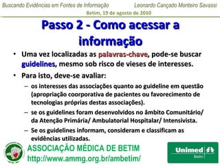 Passo 2 - Como acessar a informação Uma vez localizadas as  palavras-chave , pode-se buscar  guidelines , mesmo sob risco de vieses de interesses.  Para isto, deve-se avaliar: os interesses das associações quanto ao guideline em questão (apropriação coorporativa de pacientes ou favorecimento de tecnologias próprias destas associações).  se os guidelines foram desenvolvidos no âmbito Comunitário/ da Atenção Primária/ Ambulatorial Hospitalar/ Intensivista. Se os guidelines informam, consideram e classificam as evidências utilizadas. 