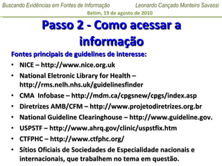 Passo 2 - Como acessar a informação Fontes principais de guidelines de interesse: NICE  –  http://www.nice.org.uk National Eletronic Library for Health  –  http://rms.nelh.nhs.uk/guidelinesfinder  CMA  Infobase – http://mdm.ca/cpgsnew/cpgs/index.asp Diretrizes AMB/CFM – http://www.projetodiretrizes.org.br National Guideline Clearinghouse  –  http://www.guideline.gov. USPSTF – http://www.ahrq.gov/clinic/uspstfix.htm CTFPHC – http://www.ctfphc.org/ Sítios Oficiais de Sociedades de Especialidade nacionais e internacionais, que trabalhem no tema em questão. 