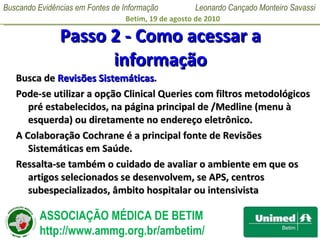 Passo 2 - Como acessar a informação Busca de  Revisões Sistemáticas .  Pode-se utilizar a opção Clinical Queries com filtros metodológicos pré estabelecidos, na página principal de /Medline (menu à esquerda) ou diretamente no endereço eletrônico.  A Colaboração Cochrane é a principal fonte de Revisões Sistemáticas em Saúde.  Ressalta-se também o cuidado de avaliar o ambiente em que os artigos selecionados se desenvolvem, se APS, centros subespecializados, âmbito hospitalar ou intensivista 