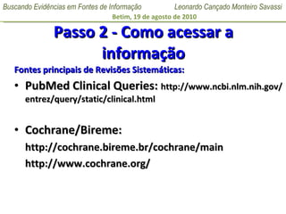 Passo 2 - Como acessar a informação Fontes principais de Revisões Sistemáticas: PubMed Clinical Queries:  http://www.ncbi.nlm.nih.gov/entrez/query/static/clinical.html Cochrane/Bireme:  http://cochrane.bireme.br/cochrane/main http://www.cochrane.org/ 