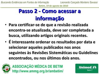 Passo 2 - Como acessar a informação Para certificar-se de que a revisão realizada encontra-se atualizada, deve ser completada a busca, utilizando artigos originais recentes.  É interessante ordenar os resultados por data e selecionar aqueles publicados nos anos seguintes às Revisões Sistemáticas ou Guidelines encontrados, ou nos últimos dois anos. 