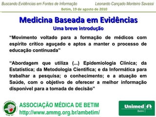 Medicina Baseada em Evidências Uma breve introdução “ Movimento voltado para a formação de médicos com espírito crítico aguçado e aptos a manter o processo de educação continuada” “ Abordagem que utiliza (...) Epidemiologia Clínica; da Estatística; da Metodologia Científica; e da Informática para trabalhar a pesquisa; o conhecimento; e a atuação em Saúde, com o objetivo de oferecer a melhor informação disponível para a tomada de decisão” 