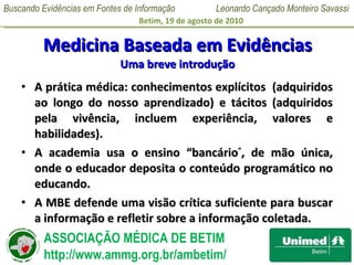 Medicina Baseada em Evidências Uma breve introdução A prática médica: conhecimentos explícitos  (adquiridos ao longo do nosso aprendizado) e tácitos (adquiridos pela vivência, incluem experiência, valores e habilidades). A academia usa o ensino “bancário ” , de mão única, onde o educador deposita o conteúdo programático no educando.  A MBE defende uma visão crítica suficiente para buscar a informação e refletir sobre a informação coletada. 