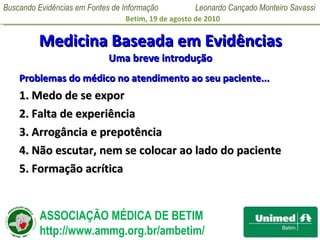 Medicina Baseada em Evidências Uma breve introdução Problemas do médico no atendimento ao seu paciente... 1. Medo de se expor 2. Falta de experiência 3. Arrogância e prepotência 4. Não escutar, nem se colocar ao lado do paciente 5. Formação acrítica 
