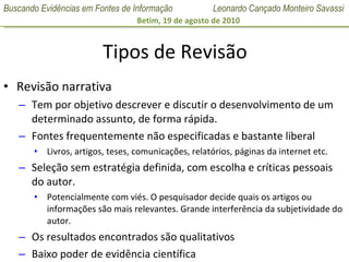 Tipos de Revisão Revisão narrativa Tem por objetivo descrever e discutir o desenvolvimento de um determinado assunto, de forma rápida. Fontes frequentemente não especificadas e bastante liberal  Livros, artigos, teses, comunicações, relatórios, páginas da internet etc. Seleção sem estratégia definida, com escolha e críticas pessoais do autor.  Potencialmente com viés. O pesquisador decide quais os artigos ou informações são mais relevantes. Grande interferência da subjetividade do autor. Os resultados encontrados são qualitativos Baixo poder de evidência científica 