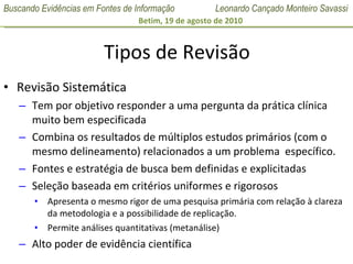 Tipos de Revisão Revisão Sistemática Tem por objetivo responder a uma pergunta da prática clínica muito bem especificada Combina os resultados de múltiplos estudos primários (com o mesmo delineamento) relacionados a um problema  específico. Fontes e estratégia de busca bem definidas e explicitadas Seleção baseada em critérios uniformes e rigorosos Apresenta o mesmo rigor de uma pesquisa primária com relação à clareza da metodologia e a possibilidade de replicação. Permite análises quantitativas (metanálise) Alto poder de evidência científica 