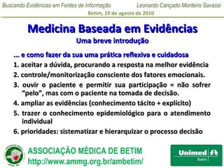 Medicina Baseada em Evidências Uma breve introdução ... e como fazer da sua uma prática reflexiva e cuidadosa 1. aceitar a dúvida, procurando a resposta na melhor evidência 2. controle/monitorização consciente dos fatores emocionais. 3. ouvir o paciente e permitir sua participação = não sofrer “pelo”, mas com o paciente na tomada de decisão. 4. ampliar as evidências (conhecimento tácito + explícito) 5. trazer o conhecimento epidemiológico para o atendimento individual 6. prioridades: sistematizar e hierarquizar o processo decisão 