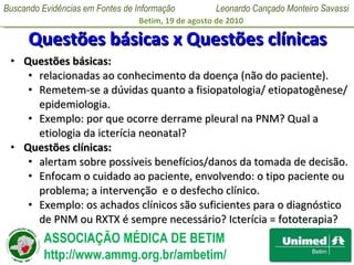 Questões básicas x Questões clínicas Questões básicas:  relacionadas ao conhecimento da doença (não do paciente).  Remetem-se a dúvidas quanto a fisiopatologia/ etiopatogênese/ epidemiologia.  Exemplo: por que ocorre derrame pleural na PNM? Qual a etiologia da icterícia neonatal? Questões clínicas:  alertam sobre possíveis benefícios/danos da tomada de decisão.  Enfocam o cuidado ao paciente, envolvendo: o tipo paciente ou problema; a intervenção  e o desfecho clínico.  Exemplo: os achados clínicos são suficientes para o diagnóstico de PNM ou RXTX é sempre necessário? Icterícia = fototerapia? 