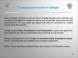 Consejos para buscar en Google


Estos consejos funcionan a día de hoy en Google España, pero recordad que
no todos los Googles se comportan igual y que el buscador está evolucionando
continuamente, así que puede que algunos de ellos no funcionen en vuestra
versión local del buscador.

Google acepta hasta 32 palabras en las búsquedas e ignora las siguientes,
pero deberían ser más que suficientes para encontrar lo que buscáis.

Aunque en el pasado lo hizo, Google no usa ahora listas de palabras vacías,
que en una búsqueda son aquellas que no añaden significado.

AND o Y es el operador predeterminado, por lo que no es necesario incluirlo.


                                                                               10
 