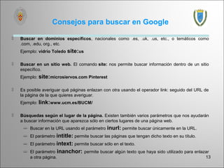 Consejos para buscar en Google

   Buscar en dominios específicos, nacionales como .es, .uk, .us, etc., o temáticos como
    .com, .edu, org., etc.
    Ejemplo: vidrio Toledo site:us

   Buscar en un sitio web. El comando site: nos permite buscar información dentro de un sitio
    específico.
    Ejemplo: site:microsiervos.com Pinterest

   Es posible averiguar qué páginas enlazan con otra usando el operador link: seguido del URL de
    la página de la que quieres averiguar.
    Ejemplo: link:www.ucm.es/BUCM/

   Búsquedas según el lugar de la página. Existen también varios parámetros que nos ayudarán
    a buscar información que aparezca sólo en ciertos lugares de una página web.
      Buscar en la URL usando el parámetro    inurl: permite buscar únicamente en la URL.
      El parámetro intitle: permite buscar las páginas que tengan dicho texto en su título.
      El parámetro intext: permite buscar sólo en el texto.
      El parámetro inanchor: permite buscar algún texto que haya sido utilizado para enlazar
       a otra página.                                                                      13
 