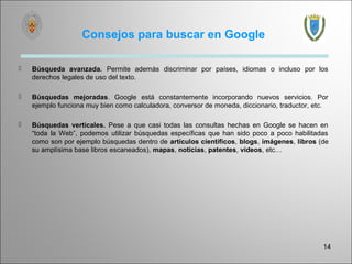 Consejos para buscar en Google

   Búsqueda avanzada. Permite además discriminar por países, idiomas o incluso por los
    derechos legales de uso del texto.

   Búsquedas mejoradas. Google está constantemente incorporando nuevos servicios. Por
    ejemplo funciona muy bien como calculadora, conversor de moneda, diccionario, traductor, etc.

   Búsquedas verticales. Pese a que casi todas las consultas hechas en Google se hacen en
    “toda la Web”, podemos utilizar búsquedas específicas que han sido poco a poco habilitadas
    como son por ejemplo búsquedas dentro de artículos científicos, blogs, imágenes, libros (de
    su amplísima base libros escaneados), mapas, noticias, patentes, vídeos, etc…




                                                                                               14
 