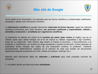 Más allá de Google

Como estáis en la universidad y os preparáis para ser futuros científicos o profesionales cualificados,
necesitáis y debéis usar información científica.

La información científica es aquella información elaborada de forma rigurosa, según los métodos
científicos pertinentes para cada disciplina, por personal cualificado y especializado, editada y
sometida a evaluación o acreditada por organismos científicos.

La evaluación se obtiene por medio de la revisión por pares (peer review en inglés), que es un
método usado para validar trabajos con el fin de evaluar su calidad, originalidad y rigor científico,
antes de su publicación. Este método deja abierto el trabajo al escrutinio, y frecuentemente a la
anotación o modificación, por autores de rango semejante o superior al del autor. Incluso después de
publicados dichos trabajos son objeto de una evaluación continua “a posteriori”, mediante
procedimientos “bibliométricos” basados en el volumen de citas que reciben de documentos
aparecidos después (evaluación por citas, índices de impacto, rankings, etc.).

Además esta información debe ser relevante y suficiente para cada propósito concreto de
búsqueda.

Y, no podéis olvidar que tiene que estar actualizada.

                                                                                                     15
 
