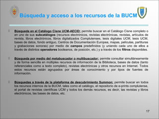 Búsqueda y acceso a los recursos de la BUCM

   Búsqueda en el Catálogo Cisne UCM-AECID: permite buscar en el Catálogo Cisne completo o
    en uno de sus subcatálogos (recursos electrónicos, revistas electrónicas, revistas, artículos de
    revista, libros electrónicos, libros digitalizados Complutenses, tesis digitales UCM, tesis UCM,
    bases de datos, fondo antiguo, Centros de Documentación Europea, mapas, películas, partituras
    y grabaciones sonoras) por medio de campos predefinidos (y uniendo cada uno de ellos a
    través de distintos operadores booleanos, de posición, etc.) y a través de los filtros disponibles.

   Búsqueda por medio del metabuscador o multibuscador: permite consultar simultáneamente
    y de forma sencilla en múltiples recursos de información de la Biblioteca, bases de datos (tanto
    referenciales como a texto completo), revistas electrónicas y otros recursos en Internet. Todos
    estos recursos están agrupados por áreas de conocimiento y por tipos de fuentes de
    información.

   Búsquedas a través de la plataforma de descubrimiento Summon: permite buscar en todos
    los recursos internos de la BUCM, tales como el catálogo, el repositorio de e-prints complutense,
    el portal de revistas científicas UCM y todos los demás recursos, es decir, las revistas y libros
    electrónicos, las bases de datos, etc.




                                                                                                     17
 