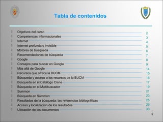 Tabla de contenidos

   Objetivos del curso                                         2
   Competencias Informacionales                                3
   Internet                                                    4
   Internet profunda o invisible                               5
   Motores de búsqueda                                         6
   Recomendaciones de búsqueda                                 7
   Google                                                      8
   Consejos para buscar en Google                              9
   Más allá de Google                                          14
   Recursos que ofrece la BUCM                                 15
   Búsqueda y acceso a los recursos de la BUCM                 16
   Búsqueda en el Catálogo Cisne                               17
   Búsqueda en el Multibuscador                                19
   Summon                                                      21
   Búsqueda en Summon                                          23
   Resultados de la búsqueda: las referencias bibliográficas   25
   Acceso y localización de los resultados                     29
   Ubicación de los documentos                                 30
                                                                     2
 
