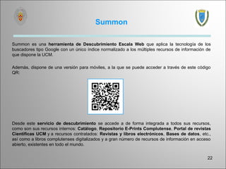 Summon

Summon es una herramienta de Descubrimiento Escala Web que aplica la tecnología de los
buscadores tipo Google con un único índice normalizado a los múltiples recursos de información de
que dispone la UCM.

Además, dispone de una versión para móviles, a la que se puede acceder a través de este código
QR:




Desde este servicio de descubrimiento se accede a de forma integrada a todos sus recursos,
como son sus recursos internos: Catálogo, Repositorio E-Prints Complutense, Portal de revistas
Científicas UCM y a recursos contratados: Revistas y libros electrónicos, Bases de datos, etc.,
así como a libros complutenses digitalizados y a gran número de recursos de información en acceso
abierto, existentes en todo el mundo.


                                                                                               22
 