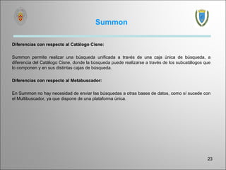 Summon

Diferencias con respecto al Catálogo Cisne:

Summon permite realizar una búsqueda unificada a través de una caja única de búsqueda, a
diferencia del Catálogo Cisne, donde la búsqueda puede realizarse a través de los subcatálogos que
lo componen y en sus distintas cajas de búsqueda.

Diferencias con respecto al Metabuscador:

En Summon no hay necesidad de enviar las búsquedas a otras bases de datos, como sí sucede con
el Multibuscador, ya que dispone de una plataforma única.




                                                                                                23
 