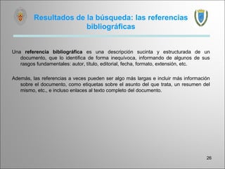 Resultados de la búsqueda: las referencias
                       bibliográficas


Una referencia bibliográfica es una descripción sucinta y estructurada de un
   documento, que lo identifica de forma inequívoca, informando de algunos de sus
   rasgos fundamentales: autor, título, editorial, fecha, formato, extensión, etc.

Además, las referencias a veces pueden ser algo más largas e incluir más información
   sobre el documento, como etiquetas sobre el asunto del que trata, un resumen del
   mismo, etc., e incluso enlaces al texto completo del documento.




                                                                                  26
 