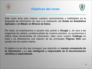 Objetivos del curso

Este curso sirve para mejorar vuestros conocimientos y habilidades en la
búsqueda de información de cara a la realización del Grado en Estadística
Aplicada o del Máster en Minería de Datos.

Por tanto, os enseñaremos a sacarle más partido a Google y, de cara a las
exigencias de calidad y profesionalidad de vuestros estudios, os ayudaremos a
utilizar otras herramientas de información, tales como nuestro Catálogo en
línea y os ofreceremos una relación de las principales Páginas Web que
puedan ser de vuestro interés.

El objetivo no es otro que conseguir que adquiráis un manejo competente de
la información y un uso inteligente y responsable de la documentación
científica y especializada.



                                                                            3
 