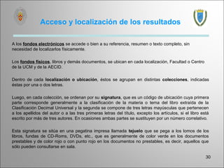 Acceso y localización de los resultados

A los fondos electrónicos se accede o bien a su referencia, resumen o texto completo, sin
necesidad de localizarlos físicamente.

Los fondos físicos, libros y demás documentos, se ubican en cada localización, Facultad o Centro
de la UCM y de la AECID.

Dentro de cada localización o ubicación, éstos se agrupan en distintas colecciones, indicadas
éstas por una o dos letras.

Luego, en cada colección, se ordenan por su signatura, que es un código de ubicación cuya primera
parte corresponde generalmente a la clasificación de la materia o tema del libro extraída de la
Clasificación Decimal Universal y la segunda se compone de tres letras mayúsculas que pertenecen
a los apellidos del autor o a las tres primeras letras del título, excepto los artículos, si el libro está
escrito por más de tres autores. En ocasiones ambas partes se sustituyen por un número correlativo.

Esta signatura se sitúa en una pegatina impresa llamada tejuelo que se pega a los lomos de los
libros, fundas de CD-Roms, DVDs, etc., que es generalmente de color verde en los documentos
prestables y de color rojo o con punto rojo en los documentos no prestables, es decir, aquellos que
sólo pueden consultarse en sala.

                                                                                                        30
 