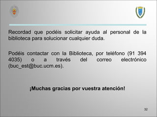 Recordad que podéis solicitar ayuda al personal de la
biblioteca para solucionar cualquier duda.

Podéis contactar con la Biblioteca, por teléfono (91 394
4035)    o    a    través    del    correo     electrónico
(buc_est@buc.ucm.es).



        ¡Muchas gracias por vuestra atención!


                                                         32
 