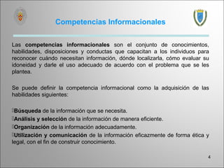 Competencias Informacionales

Las competencias informacionales son el conjunto de conocimientos,
habilidades, disposiciones y conductas que capacitan a los individuos para
reconocer cuándo necesitan información, dónde localizarla, cómo evaluar su
idoneidad y darle el uso adecuado de acuerdo con el problema que se les
plantea.

Se puede definir la competencia informacional como la adquisición de las
habilidades siguientes:

Búsqueda de la información que se necesita.
Análisis y selección de la información de manera eficiente.
Organización de la información adecuadamente.
Utilización y comunicación de la información eficazmente de forma ética y
legal, con el fin de construir conocimiento.

                                                                         4
 